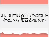阳江阳西县农业学校地址在什么地方(阳西农校地址)