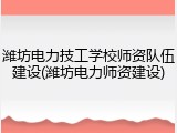潍坊电力技工学校师资队伍建设(潍坊电力师资建设)