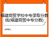 福建商贸学校中专录取分数线(福建商贸中专分数)