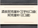 酒泉阿克塞补习学校口碑(阿克塞补习口碑)