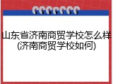 山东省济南商贸学校怎么样(济南商贸学校如何)