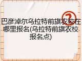 巴彦淖尔乌拉特前旗农校在哪里报名(乌拉特前旗农校报名点)