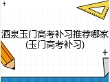 酒泉玉门高考补习推荐哪家(玉门高考补习)
