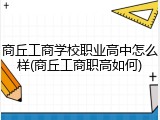 商丘工商学校职业高中怎么样(商丘工商职高如何)