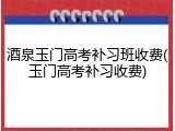 酒泉玉门高考补习班收费(玉门高考补习收费)