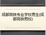 成都高铁专业学校男生(成都高铁男校)