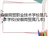 安徽商贸职业技术学校是几本学校(安徽商贸属几本)