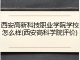 西安高新科技职业学院学校怎么样(西安高科学院评价)