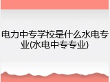 电力中专学校是什么水电专业(水电中专专业)