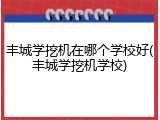 丰城学挖机在哪个学校好(丰城学挖机学校)
