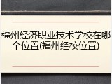 福州经济职业技术学校在哪个位置(福州经校位置)