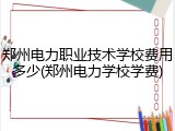 郑州电力职业技术学校费用多少(郑州电力学校学费)