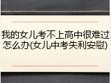 我的女儿考不上高中很难过怎么办(女儿中考失利安慰)