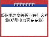 郑州电力高等职业有什么专业(郑州电力高专专业)