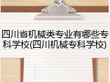 四川省机械类专业有哪些专科学校(四川机械专科学校)