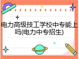 电力高级技工学校中专能上吗(电力中专招生)