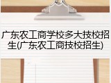 广东农工商学校多大技校招生(广东农工商技校招生)