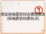 保定容城县农校在哪里报名(容城县农校报名点)