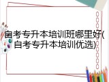 自考专升本培训班哪里好(自考专升本培训优选)