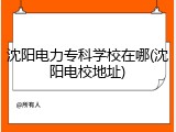 沈阳电力专科学校在哪(沈阳电校地址)