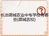 长治潞城农业中专学校有哪些(潞城农校)
