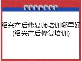 绍兴产后修复师培训哪里好(绍兴产后修复培训)