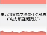 电力部直属学校是什么意思("电力部直属院校")