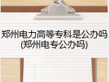 郑州电力高等专科是公办吗(郑州电专公办吗)