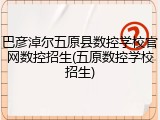 巴彦淖尔五原县数控学校官网数控招生(五原数控学校招生)