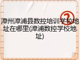 漳州漳浦县数控培训学校地址在哪里(漳浦数控学校地址)