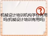 机械设计培训机构学校有用吗(机械设计培训有用吗)