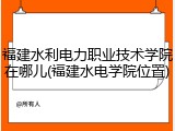 福建水利电力职业技术学院在哪儿(福建水电学院位置)
