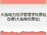大连电力经济管理学校原址在哪(大连电校原址)