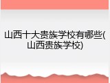山西十大贵族学校有哪些(山西贵族学校)