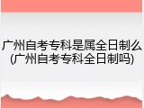 广州自考专科是属全日制么(广州自考专科全日制吗)