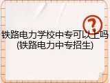 铁路电力学校中专可以上吗(铁路电力中专招生)