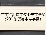 广东省贸易学校中专学费多少(广东贸易中专学费)