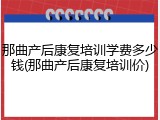 那曲产后康复培训学费多少钱(那曲产后康复培训价)