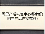 阿里产后恢复中心哪家好(阿里产后恢复推荐)
