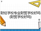 财经学校专业财贸学校好吗(财贸学校好吗)