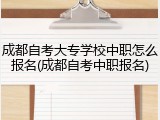成都自考大专学校中职怎么报名(成都自考中职报名)