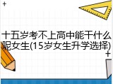 十五岁考不上高中能干什么呢女生(15岁女生升学选择)