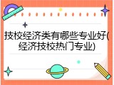 技校经济类有哪些专业好(经济技校热门专业)