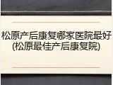 松原产后康复哪家医院最好(松原最佳产后康复院)
