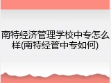 南特经济管理学校中专怎么样(南特经管中专如何)