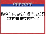 数控车床技校有哪些技校好(数控车床技校推荐)