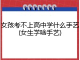 女孩考不上高中学什么手艺(女生学啥手艺)