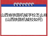 山西省铁路机械学校怎么样(山西铁路机械校如何)