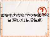 重庆电力专科学校在哪里报名(重庆电专报名点)