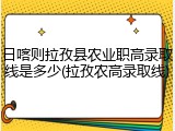 日喀则拉孜县农业职高录取线是多少(拉孜农高录取线)
